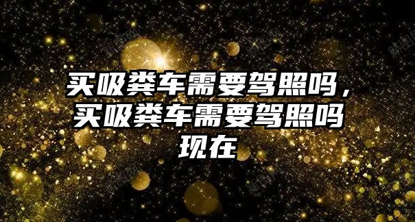 買吸糞車需要駕照嗎，買吸糞車需要駕照嗎現(xiàn)在