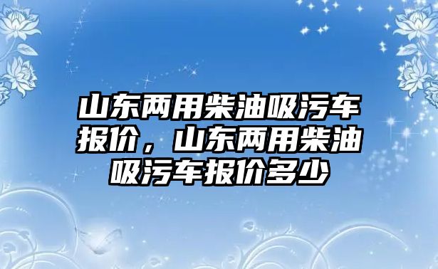 山東兩用柴油吸污車報價，山東兩用柴油吸污車報價多少