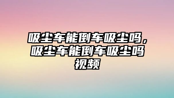 吸塵車能倒車吸塵嗎，吸塵車能倒車吸塵嗎視頻