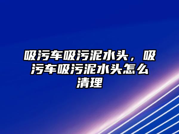 吸污車吸污泥水頭，吸污車吸污泥水頭怎么清理