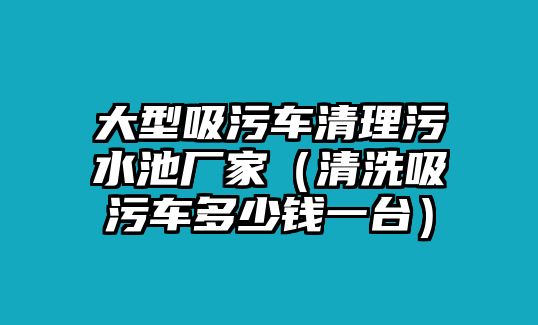 大型吸污車清理污水池廠家（清洗吸污車多少錢一臺）