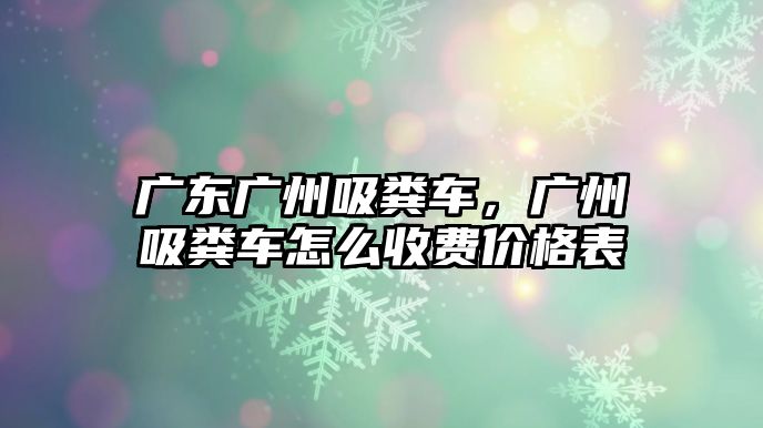 廣東廣州吸糞車，廣州吸糞車怎么收費(fèi)價(jià)格表