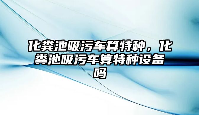 化糞池吸污車算特種，化糞池吸污車算特種設(shè)備嗎