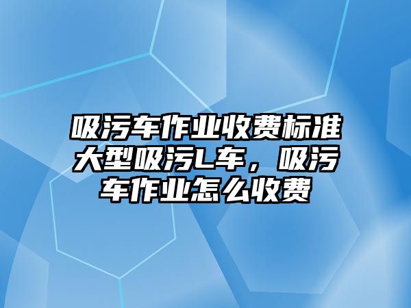 吸污車作業(yè)收費標(biāo)準(zhǔn)大型吸污L車，吸污車作業(yè)怎么收費