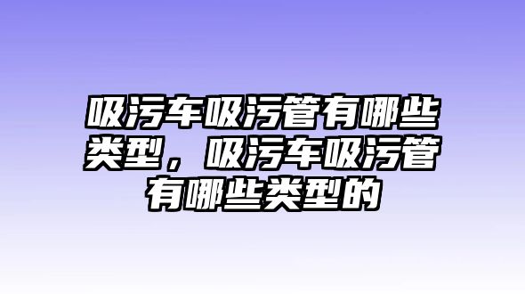 吸污車吸污管有哪些類型，吸污車吸污管有哪些類型的