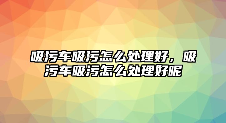 吸污車吸污怎么處理好，吸污車吸污怎么處理好呢