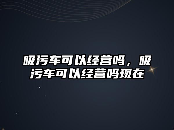 吸污車可以經(jīng)營嗎，吸污車可以經(jīng)營嗎現(xiàn)在