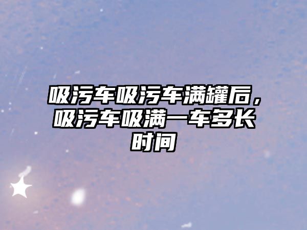 吸污車吸污車滿罐后，吸污車吸滿一車多長時(shí)間