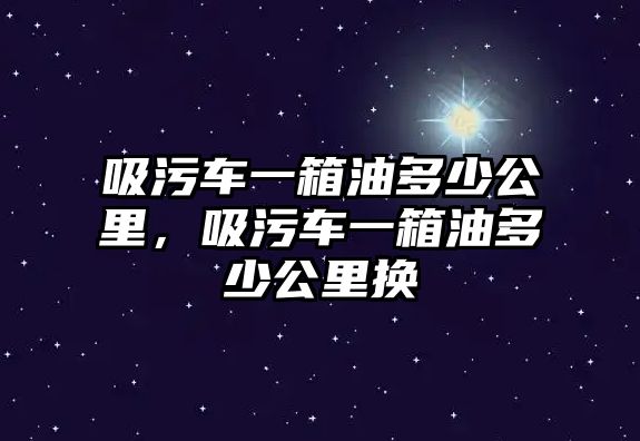 吸污車一箱油多少公里，吸污車一箱油多少公里換