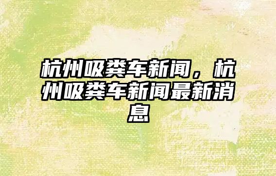 杭州吸糞車新聞，杭州吸糞車新聞最新消息