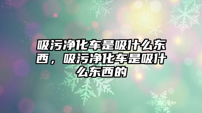 吸污凈化車是吸什么東西，吸污凈化車是吸什么東西的