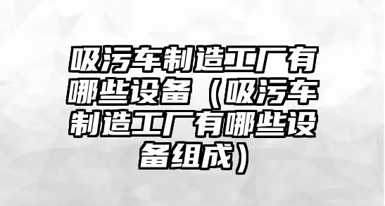 吸污車制造工廠有哪些設(shè)備（吸污車制造工廠有哪些設(shè)備組成）