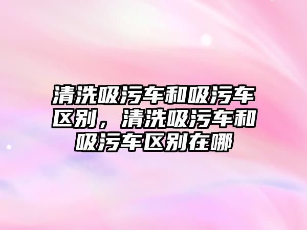 清洗吸污車和吸污車區(qū)別，清洗吸污車和吸污車區(qū)別在哪