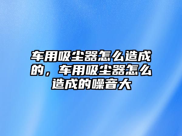 車用吸塵器怎么造成的，車用吸塵器怎么造成的噪音大