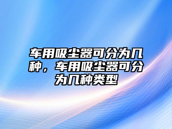 車用吸塵器可分為幾種，車用吸塵器可分為幾種類型