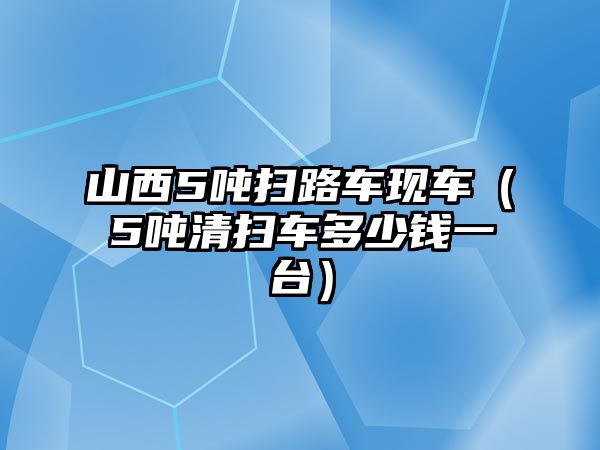 山西5噸掃路車現(xiàn)車（5噸清掃車多少錢一臺）