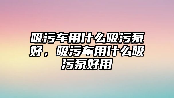 吸污車用什么吸污泵好，吸污車用什么吸污泵好用