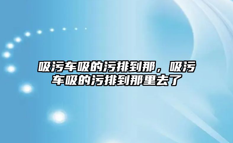 吸污車吸的污排到那，吸污車吸的污排到那里去了