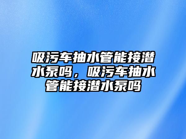 吸污車抽水管能接潛水泵嗎，吸污車抽水管能接潛水泵嗎