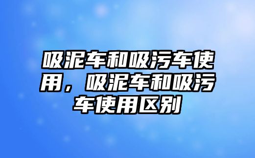 吸泥車和吸污車使用，吸泥車和吸污車使用區(qū)別