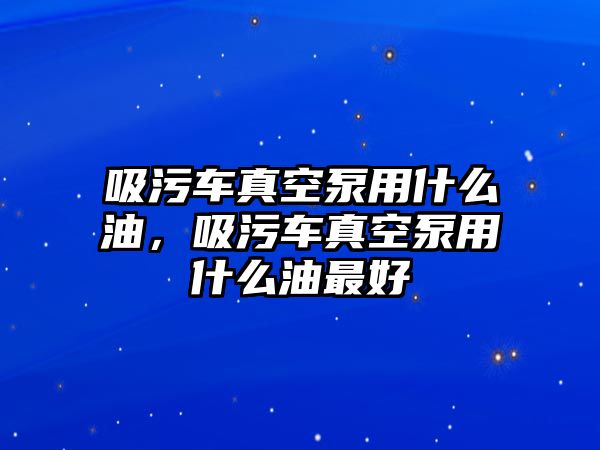 吸污車真空泵用什么油，吸污車真空泵用什么油最好