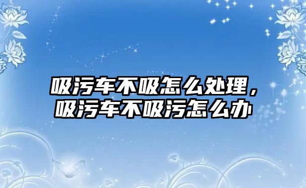 吸污車不吸怎么處理，吸污車不吸污怎么辦