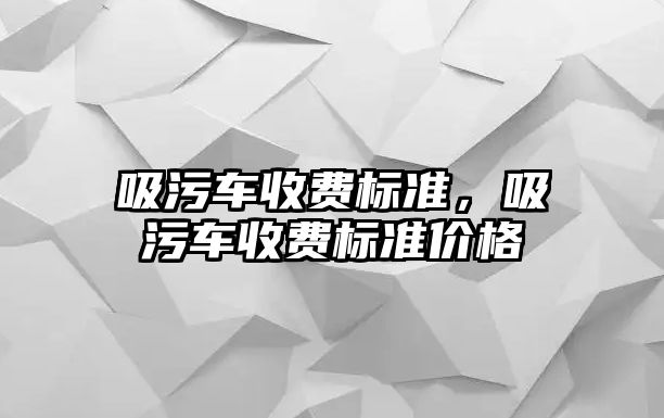 吸污車收費(fèi)標(biāo)準(zhǔn)，吸污車收費(fèi)標(biāo)準(zhǔn)價(jià)格