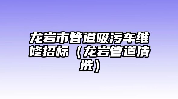 龍巖市管道吸污車維修招標（龍巖管道清洗）