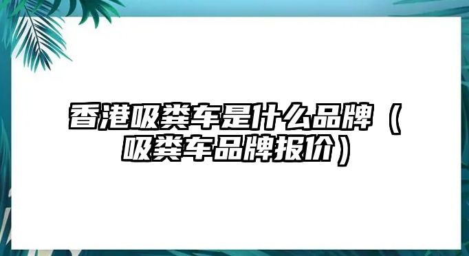 香港吸糞車是什么品牌（吸糞車品牌報價）