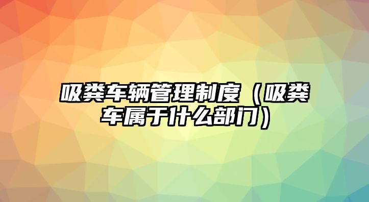 吸糞車輛管理制度（吸糞車屬于什么部門）