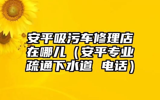 安平吸污車修理店在哪兒（安平專業(yè)疏通下水道 電話）