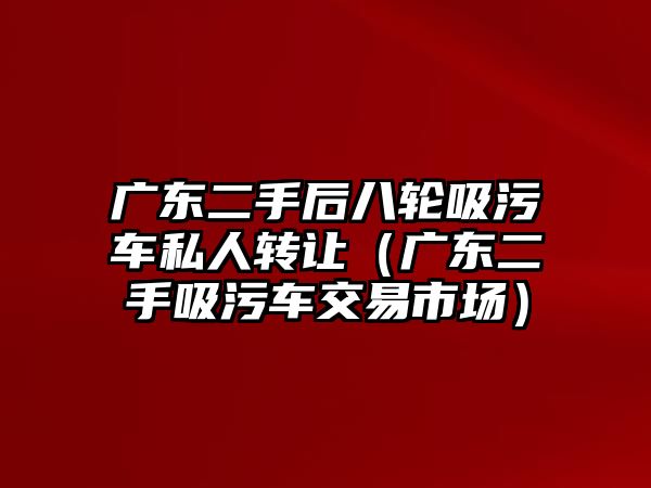 廣東二手后八輪吸污車私人轉(zhuǎn)讓（廣東二手吸污車交易市場）