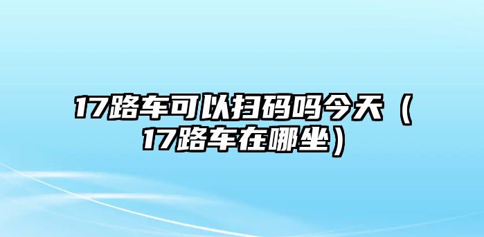 17路車可以掃碼嗎今天（17路車在哪坐）