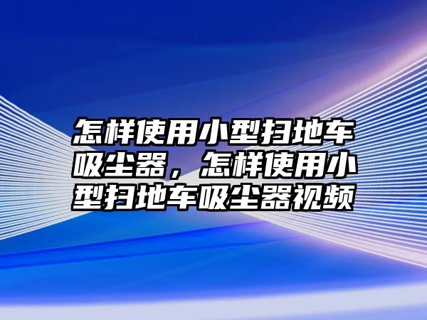 怎樣使用小型掃地車吸塵器，怎樣使用小型掃地車吸塵器視頻