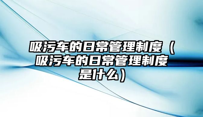 吸污車的日常管理制度（吸污車的日常管理制度是什么）