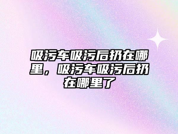 吸污車吸污后扔在哪里，吸污車吸污后扔在哪里了