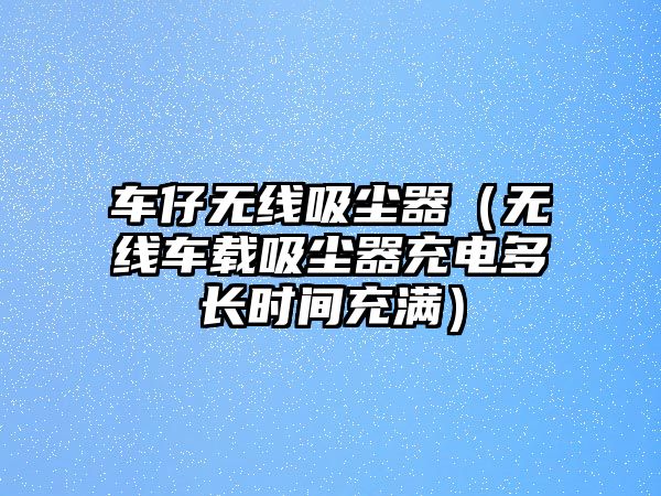 車仔無線吸塵器（無線車載吸塵器充電多長時(shí)間充滿）