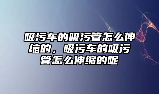 吸污車的吸污管怎么伸縮的，吸污車的吸污管怎么伸縮的呢