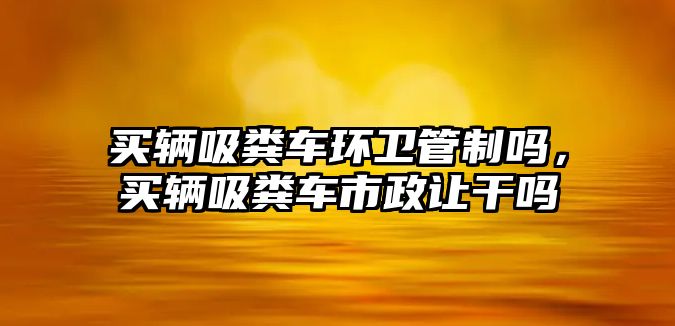 買輛吸糞車環(huán)衛(wèi)管制嗎，買輛吸糞車市政讓干嗎