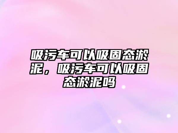 吸污車可以吸固態(tài)淤泥，吸污車可以吸固態(tài)淤泥嗎