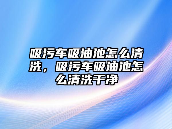 吸污車吸油池怎么清洗，吸污車吸油池怎么清洗干凈