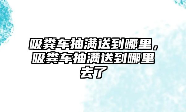 吸糞車抽滿送到哪里，吸糞車抽滿送到哪里去了