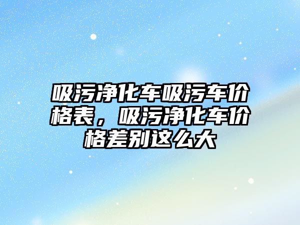 吸污凈化車吸污車價格表，吸污凈化車價格差別這么大