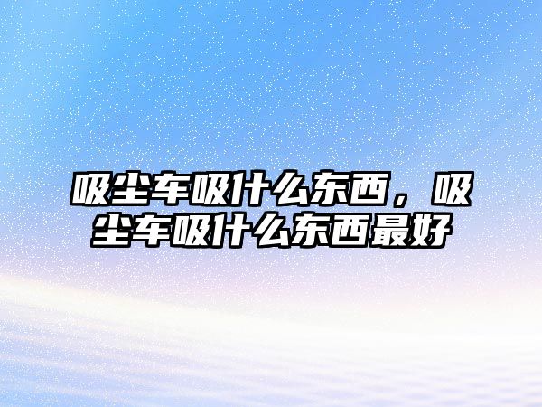 吸塵車吸什么東西，吸塵車吸什么東西最好