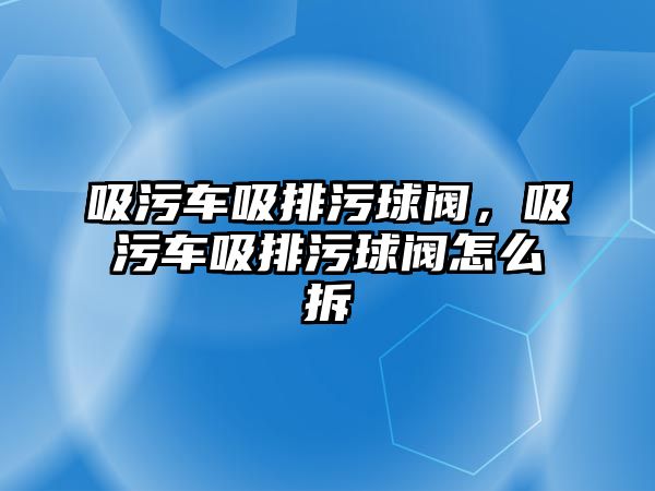 吸污車吸排污球閥，吸污車吸排污球閥怎么拆