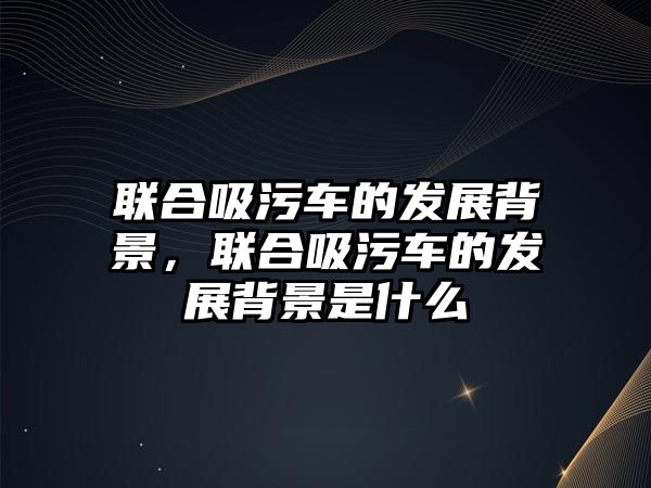 聯(lián)合吸污車的發(fā)展背景，聯(lián)合吸污車的發(fā)展背景是什么