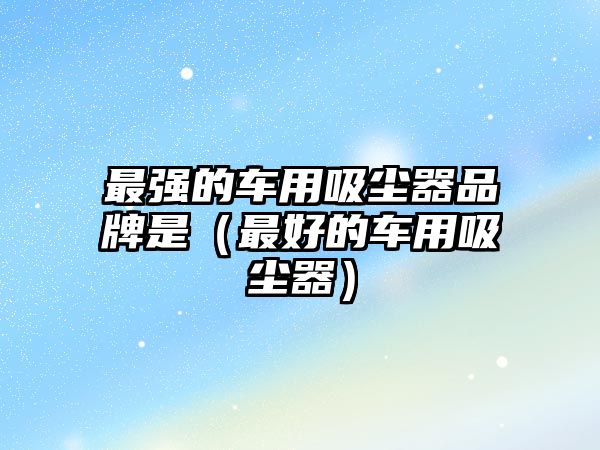 最強(qiáng)的車用吸塵器品牌是（最好的車用吸塵器）