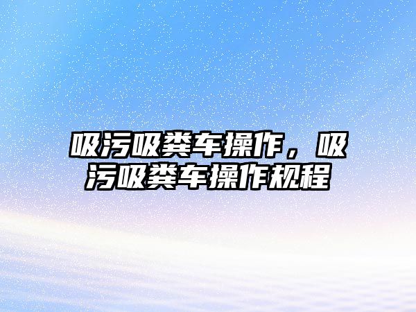 吸污吸糞車操作，吸污吸糞車操作規(guī)程