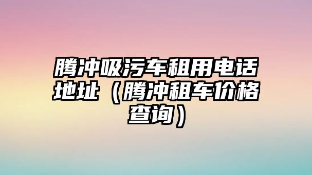 騰沖吸污車租用電話地址（騰沖租車價(jià)格查詢）