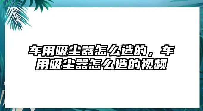 車用吸塵器怎么造的，車用吸塵器怎么造的視頻